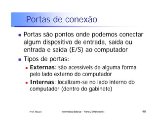 Portas de conexão
   Portas são pontos onde podemos conectar
    algum dispositivo de entrada, saída ou
    entrada e saída (E/S) ao computador
   Tipos de portas:
       Externas: são acessíveis de alguma forma
        pelo lado externo do computador
       Internas: localizam-se no lado interno do
        computador (dentro do gabinete)


        Prof. Mauro   Informática Básica – Parte 2 (Hardware)   48
 