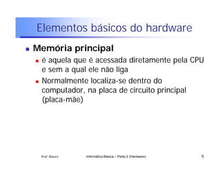 Elementos básicos do hardware
   Memória principal
       é aquela que é acessada diretamente pela CPU
        e sem a qual ele não liga
       Normalmente localiza-se dentro do
        computador, na placa de circuito principal
        (placa-mãe)




        Prof. Mauro   Informática Básica – Parte 2 (Hardware)   5
 
