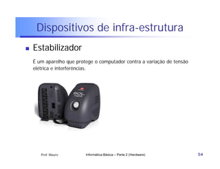 Dispositivos de infra-estrutura
   Estabilizador
    É um aparelho que protege o computador contra a variação de tensão
    elétrica e interferências.




       Prof. Mauro        Informática Básica – Parte 2 (Hardware)        54
 