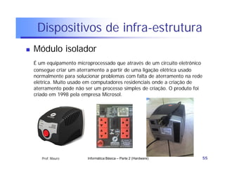 Dispositivos de infra-estrutura
   Módulo isolador
    É um equipamento microprocessado que através de um circuito eletrônico
    consegue criar um aterramento a partir de uma ligação elétrica usado
    normalmente para solucionar problemas com falta de aterramento na rede
    elétrica. Muito usado em computadores residenciais onde a criação de
    aterramento pode não ser um processo simples de criação. O produto foi
    criado em 1998 pela empresa Microsol.




       Prof. Mauro        Informática Básica – Parte 2 (Hardware)            55
 