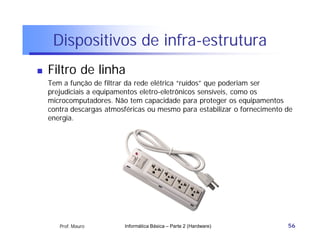 Dispositivos de infra-estrutura
   Filtro de linha
    Tem a função de filtrar da rede elétrica “ruídos” que poderiam ser
    prejudiciais a equipamentos eletro-eletrônicos sensíveis, como os
    microcomputadores. Não tem capacidade para proteger os equipamentos
    contra descargas atmosféricas ou mesmo para estabilizar o fornecimento de
    energia.




       Prof. Mauro        Informática Básica – Parte 2 (Hardware)          56
 