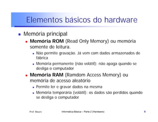 Elementos básicos do hardware
   Memória principal
       Memória ROM (Read Only Memory) ou memória
        somente de leitura.
             Não permite gravação. Já vem com dados armazenados de
              fábrica
             Memória permanente (não volátil): não apaga quando se
              desliga o computador
       Memória RAM (Ramdom Access Memory) ou
        memória de acesso aleatório
             Permite ler e gravar dados na mesma
             Memória temporária (volátil): os dados são perdidos quando
              se desliga o computador


        Prof. Mauro        Informática Básica – Parte 2 (Hardware)         6
 
