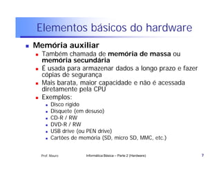 Elementos básicos do hardware
   Memória auxiliar
       Também chamada de memória de massa ou
        memória secundária
       É usada para armazenar dados a longo prazo e fazer
        cópias de segurança
       Mais barata, maior capacidade e não é acessada
        diretamente pela CPU
       Exemplos:
             Disco rígido
             Disquete (em desuso)
             CD-R / RW
             DVD-R / RW
             USB drive (ou PEN drive)
             Cartões de memória (SD, micro SD, MMC, etc.)


        Prof. Mauro        Informática Básica – Parte 2 (Hardware)   7
 