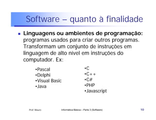 Software – quanto à finalidade
   Linguagens ou ambientes de programação:
    programas usados para criar outros programas.
    Transformam um conjunto de instruções em
    linguagem de alto nível em instruções do
    computador. Ex:
           •Pascal                          •C
           •Delphi                          •C++
           •Visual Basic                    •C#
           •Java                            •PHP
                                            •Javascript


      Prof. Mauro      Informática Básica – Parte 3 (Software)   10
 