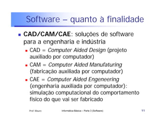 Software – quanto à finalidade
   CAD/CAM/CAE: soluções de software
    para a engenharia e indústria
       CAD = Computer Aided Design (projeto
        auxiliado por computador)
       CAM = Computer Aided Manufaturing
        (fabricação auxiliada por computador)
       CAE = Computer Aided Engeneering
        (engenharia auxiliada por computador):
        simulação computacional do comportamento
        físico do que vai ser fabricado
        Prof. Mauro   Informática Básica – Parte 3 (Software)   11
 