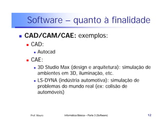 Software – quanto à finalidade
   CAD/CAM/CAE: exemplos:
       CAD:
             Autocad
       CAE:
             3D Studio Max (design e arquitetura): simulação de
              ambientes em 3D, iluminação, etc.
             LS-DYNA (indústria automotiva): simulação de
              problemas do mundo real (ex: colisão de
              automóveis)



        Prof. Mauro      Informática Básica – Parte 3 (Software)   12
 
