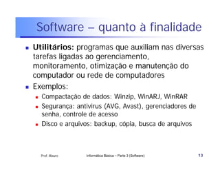 Software – quanto à finalidade
   Utilitários: programas que auxiliam nas diversas
    tarefas ligadas ao gerenciamento,
    monitoramento, otimização e manutenção do
    computador ou rede de computadores
   Exemplos:
       Compactação de dados: Winzip, WinARJ, WinRAR
       Segurança: antivirus (AVG, Avast), gerenciadores de
        senha, controle de acesso
       Disco e arquivos: backup, cópia, busca de arquivos



        Prof. Mauro   Informática Básica – Parte 3 (Software)   13
 
