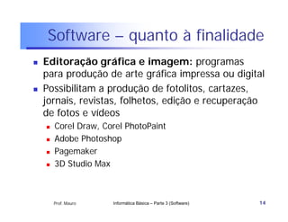 Software – quanto à finalidade
   Editoração gráfica e imagem: programas
    para produção de arte gráfica impressa ou digital
   Possibilitam a produção de fotolitos, cartazes,
    jornais, revistas, folhetos, edição e recuperação
    de fotos e vídeos
       Corel Draw, Corel PhotoPaint
       Adobe Photoshop
       Pagemaker
       3D Studio Max



        Prof. Mauro   Informática Básica – Parte 3 (Software)   14
 