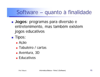 Software – quanto à finalidade
   Jogos: programas para diversão e
    entretenimento, mas também existem
    jogos educativos
   Tipos:
       Ação
       Tabuleiro / cartas
       Aventura, 3D
       Educativos


        Prof. Mauro   Informática Básica – Parte 3 (Software)   15
 
