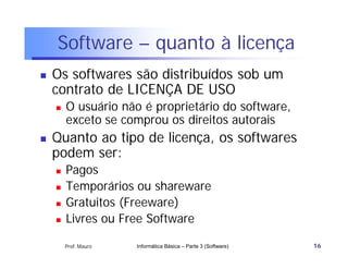 Software – quanto à licença
   Os softwares são distribuídos sob um
    contrato de LICENÇA DE USO
       O usuário não é proprietário do software,
        exceto se comprou os direitos autorais
   Quanto ao tipo de licença, os softwares
    podem ser:
       Pagos
       Temporários ou shareware
       Gratuitos (Freeware)
       Livres ou Free Software

        Prof. Mauro   Informática Básica – Parte 3 (Software)   16
 