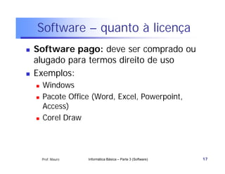 Software – quanto à licença
   Software pago: deve ser comprado ou
    alugado para termos direito de uso
   Exemplos:
       Windows
       Pacote Office (Word, Excel, Powerpoint,
        Access)
       Corel Draw




        Prof. Mauro   Informática Básica – Parte 3 (Software)   17
 