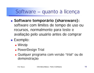 Software – quanto à licença
   Software temporário (shareware):
    software com limites de tempo de uso ou
    recursos, normalmente para teste e
    avaliação pelo usuário antes de comprar
   Exemplo:
       Winzip
       PowerDesign Trial
       Qualquer programa com versão “trial” ou de
        demonstração

        Prof. Mauro   Informática Básica – Parte 3 (Software)   18
 