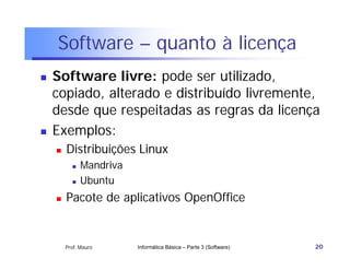 Software – quanto à licença
   Software livre: pode ser utilizado,
    copiado, alterado e distribuído livremente,
    desde que respeitadas as regras da licença
   Exemplos:
       Distribuições Linux
             Mandriva
             Ubuntu
       Pacote de aplicativos OpenOffice


        Prof. Mauro      Informática Básica – Parte 3 (Software)   20
 