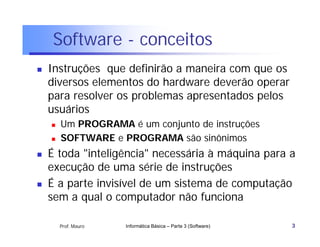 Software - conceitos
   Instruções que definirão a maneira com que os
    diversos elementos do hardware deverão operar
    para resolver os problemas apresentados pelos
    usuários
       Um PROGRAMA é um conjunto de instruções
       SOFTWARE e PROGRAMA são sinônimos
   É toda "inteligência" necessária à máquina para a
    execução de uma série de instruções
   É a parte invisível de um sistema de computação
    sem a qual o computador não funciona

        Prof. Mauro   Informática Básica – Parte 3 (Software)   3
 