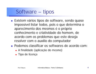 Software – tipos
   Existem vários tipos de software, sendo quase
    impossível listar todos, pois o que determina o
    aparecimento dos mesmos é o próprio
    conhecimento e criatividade do homem, de
    acordo com os problemas que este deseja
    resolver com o auxílio do computador
   Podemos classificar os softwares de acordo com:
       A finalidade (aplicação do mesmo)
       Tipo de licença



        Prof. Mauro   Informática Básica – Parte 3 (Software)   4
 