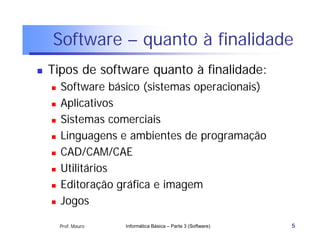 Software – quanto à finalidade
   Tipos de software quanto à finalidade:
       Software básico (sistemas operacionais)
       Aplicativos
       Sistemas comerciais
       Linguagens e ambientes de programação
       CAD/CAM/CAE
       Utilitários
       Editoração gráfica e imagem
       Jogos

        Prof. Mauro   Informática Básica – Parte 3 (Software)   5
 