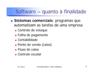 Software – quanto à finalidade
   Sistemas comerciais: programas que
    automatizam as tarefas de uma empresa
       Controle de estoque
       Folha de pagamento
       Contabilidade
       Ponto de venda (caixa)
       Fluxo de caixa
       Controle escolar


        Prof. Mauro   Informática Básica – Parte 3 (Software)   9
 