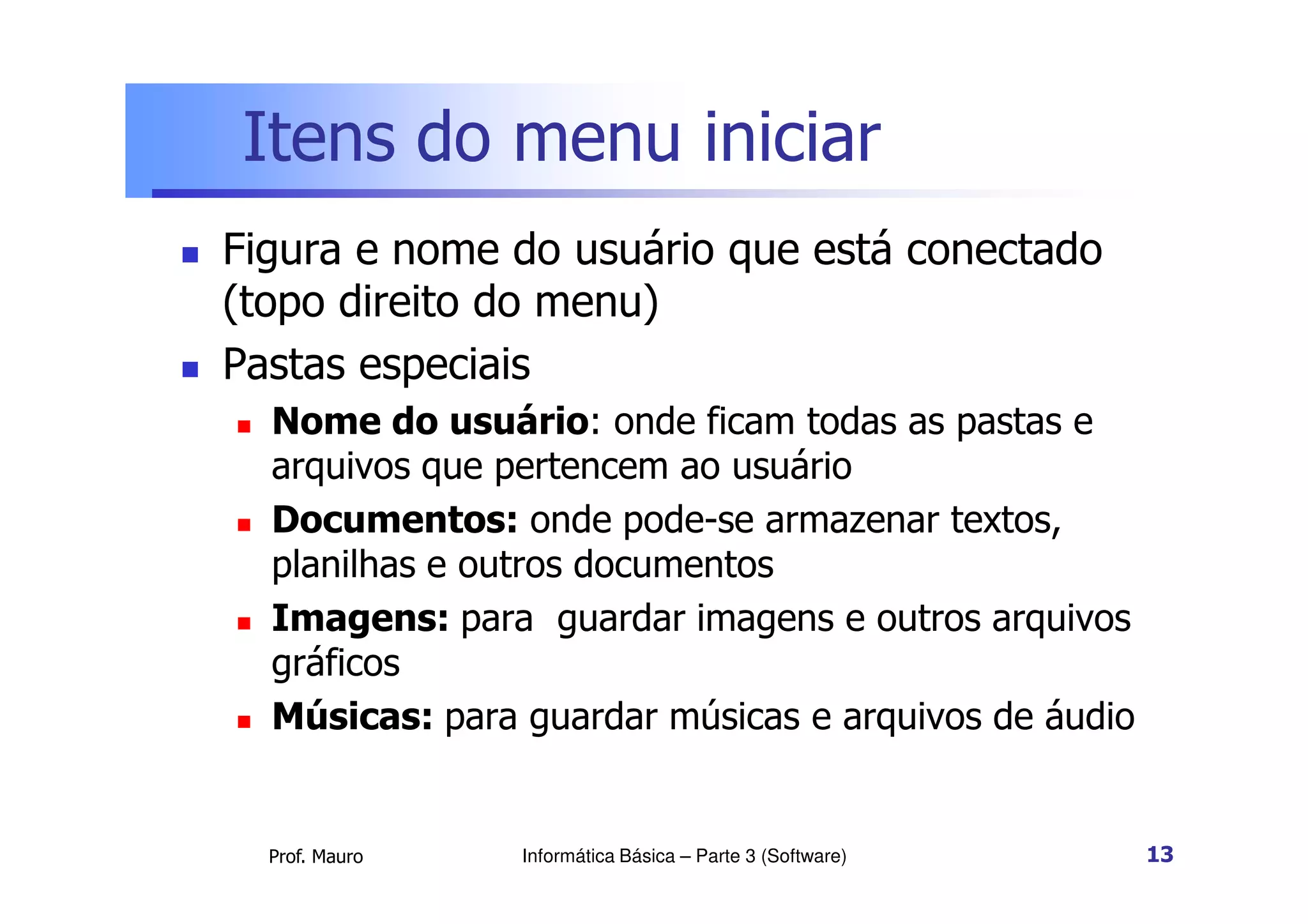 Itens do menu iniciar
 Figura e nome do usuário que está conectado
(topo direito do menu)
 Pastas especiais
 Nome do usuário: onde ficam todas as pastas e
arquivos que pertencem ao usuário
Prof. Mauro
arquivos que pertencem ao usuário
 Documentos: onde pode-se armazenar textos,
planilhas e outros documentos
 Imagens: para guardar imagens e outros arquivos
gráficos
 Músicas: para guardar músicas e arquivos de áudio
Informática Básica – Parte 3 (Software) 13
 