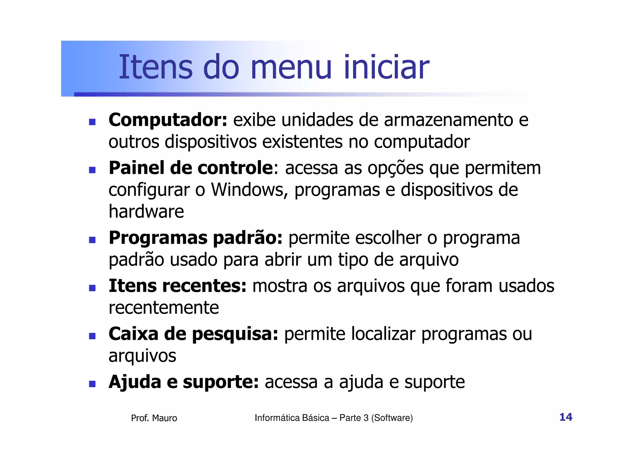 Itens do menu iniciar
 Computador: exibe unidades de armazenamento e
outros dispositivos existentes no computador
 Painel de controle: acessa as opções que permitem
configurar o Windows, programas e dispositivos de
hardware
Prof. Mauro
 Programas padrão: permite escolher o programa
padrão usado para abrir um tipo de arquivo
 Itens recentes: mostra os arquivos que foram usados
recentemente
 Caixa de pesquisa: permite localizar programas ou
arquivos
 Ajuda e suporte: acessa a ajuda e suporte
Informática Básica – Parte 3 (Software) 14
 