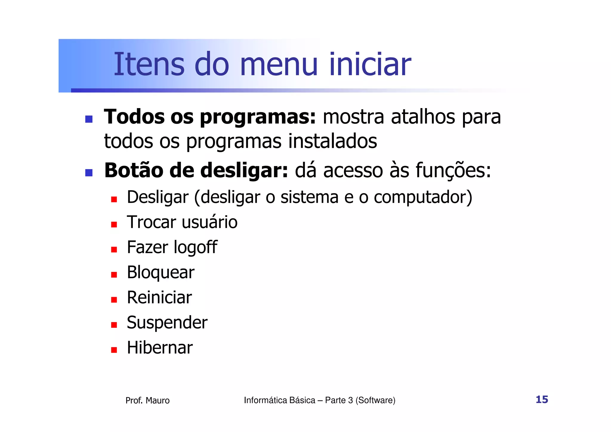 Itens do menu iniciar
 Todos os programas: mostra atalhos para
todos os programas instalados
 Botão de desligar: dá acesso às funções:
 Desligar (desligar o sistema e o computador)
Trocar usuário
Prof. Mauro
 Trocar usuário
 Fazer logoff
 Bloquear
 Reiniciar
 Suspender
 Hibernar
Informática Básica – Parte 3 (Software) 15
 
