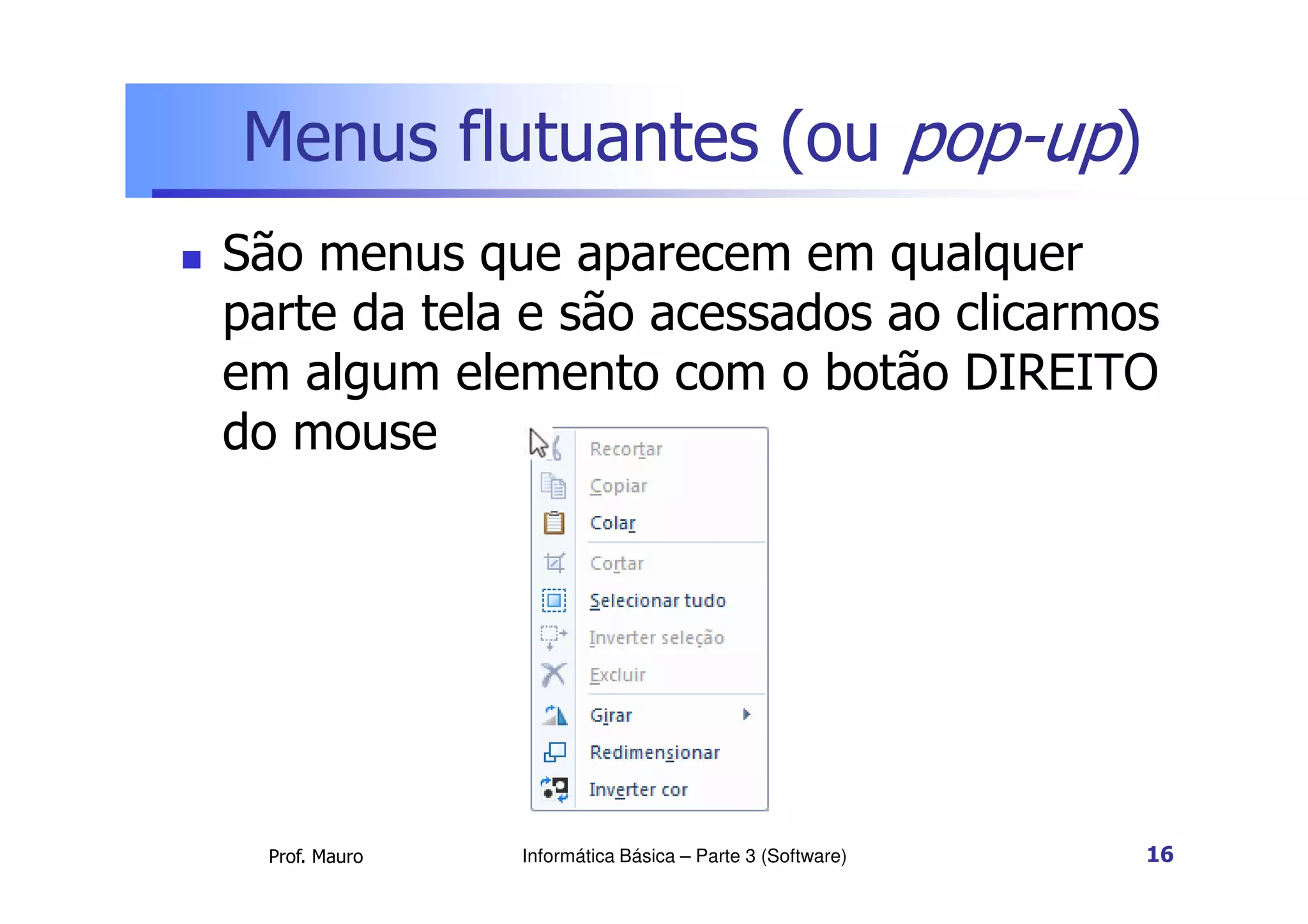Menus flutuantes (ou pop-up)
 São menus que aparecem em qualquer
parte da tela e são acessados ao clicarmos
em algum elemento com o botão DIREITO
do mouse
Prof. Mauro Informática Básica – Parte 3 (Software) 16
 