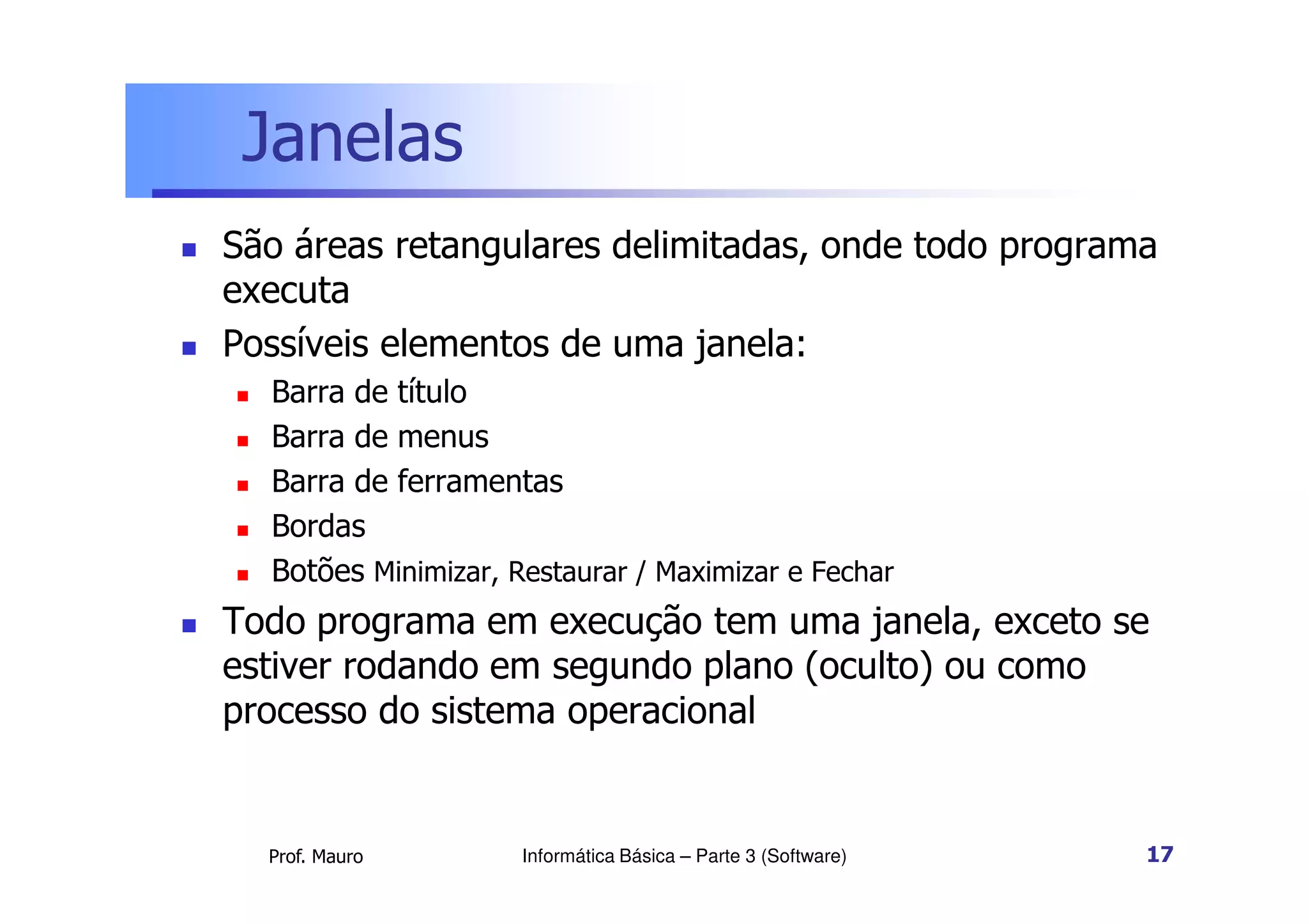 Janelas
 São áreas retangulares delimitadas, onde todo programa
executa
 Possíveis elementos de uma janela:
 Barra de título
 Barra de menus
Barra de ferramentas
Prof. Mauro
 Barra de ferramentas
 Bordas
 Botões Minimizar, Restaurar / Maximizar e Fechar
 Todo programa em execução tem uma janela, exceto se
estiver rodando em segundo plano (oculto) ou como
processo do sistema operacional
Informática Básica – Parte 3 (Software) 17
 