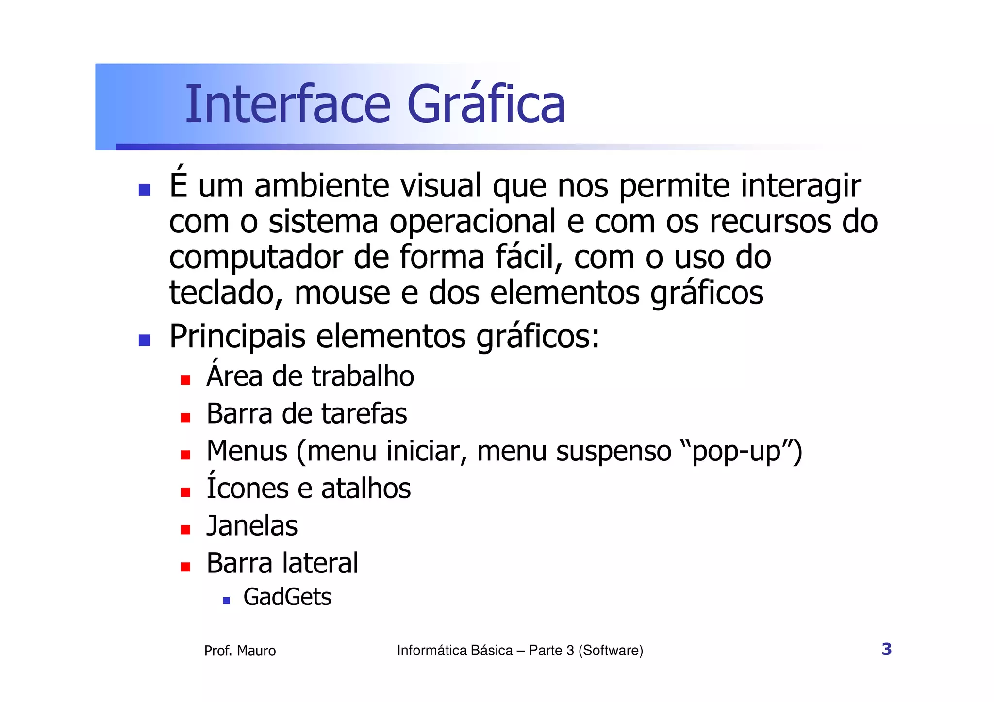 Interface Gráfica
 É um ambiente visual que nos permite interagir
com o sistema operacional e com os recursos do
computador de forma fácil, com o uso do
teclado, mouse e dos elementos gráficos
 Principais elementos gráficos:
Prof. Mauro Informática Básica – Parte 3 (Software) 3
 Principais elementos gráficos:
 Área de trabalho
 Barra de tarefas
 Menus (menu iniciar, menu suspenso “pop-up”)
 Ícones e atalhos
 Janelas
 Barra lateral
 GadGets
 