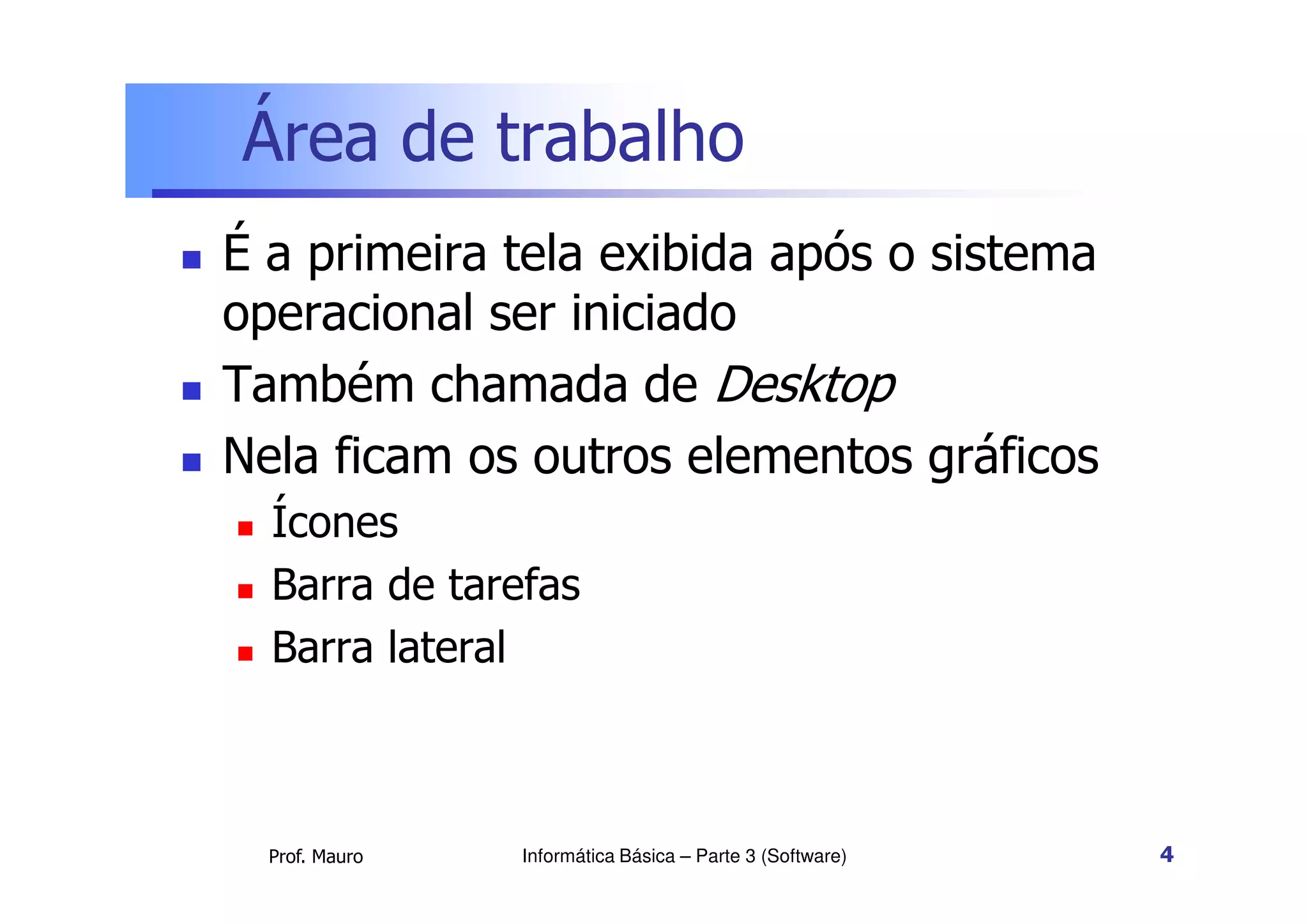 Área de trabalho
 É a primeira tela exibida após o sistema
operacional ser iniciado
 Também chamada de Desktop
 Nela ficam os outros elementos gráficos
Prof. Mauro
 Nela ficam os outros elementos gráficos
 Ícones
 Barra de tarefas
 Barra lateral
Informática Básica – Parte 3 (Software) 4
 