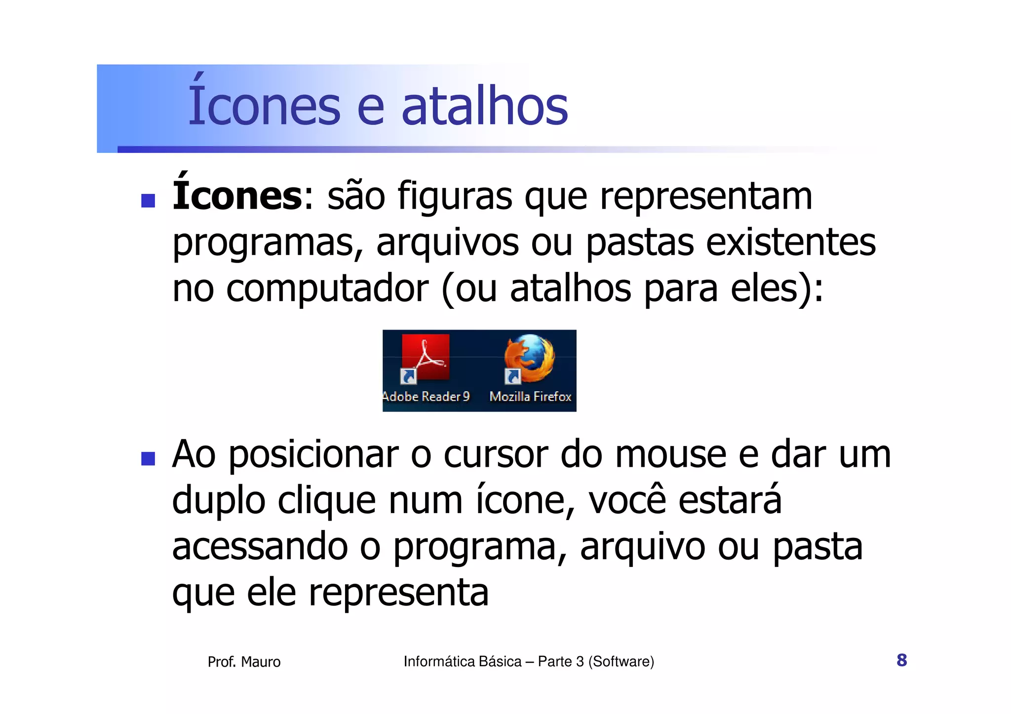 Ícones e atalhos
 Ícones: são figuras que representam
programas, arquivos ou pastas existentes
no computador (ou atalhos para eles):
Prof. Mauro
 Ao posicionar o cursor do mouse e dar um
duplo clique num ícone, você estará
acessando o programa, arquivo ou pasta
que ele representa
Informática Básica – Parte 3 (Software) 8
 