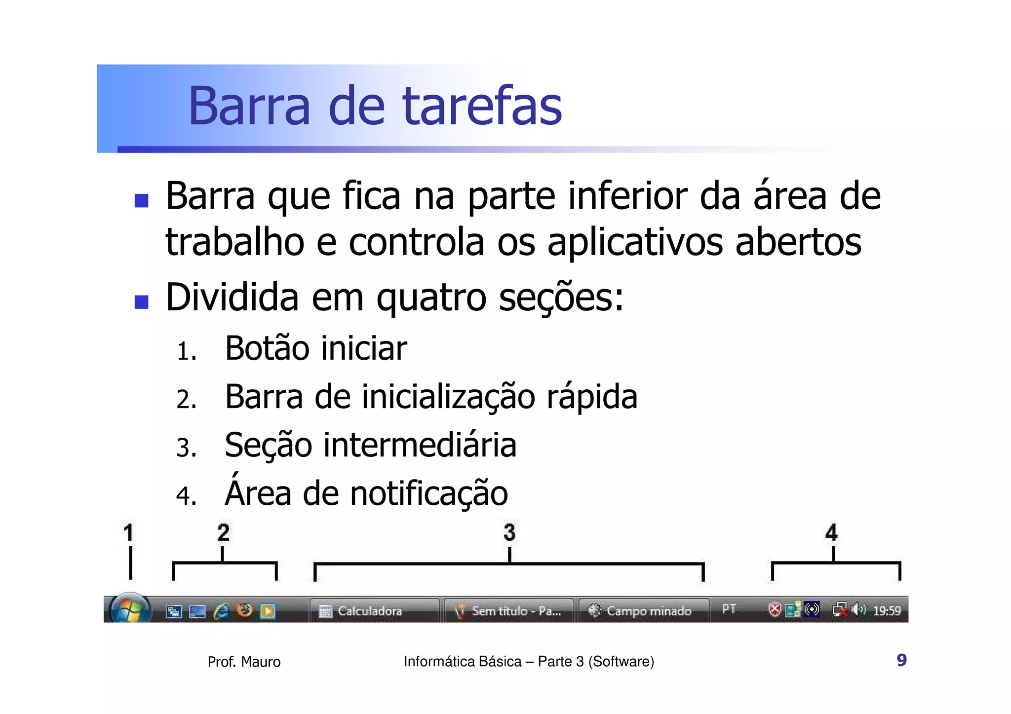 Barra de tarefas
 Barra que fica na parte inferior da área de
trabalho e controla os aplicativos abertos
 Dividida em quatro seções:
1. Botão iniciar
Prof. Mauro
1. Botão iniciar
2. Barra de inicialização rápida
3. Seção intermediária
4. Área de notificação
Informática Básica – Parte 3 (Software) 9
 