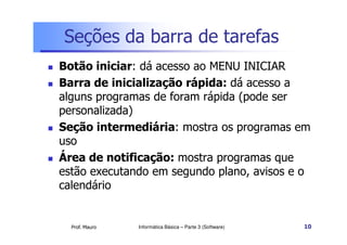 Seções da barra de tarefas
 Botão iniciar: dá acesso ao MENU INICIAR
 Barra de inicialização rápida: dá acesso a
alguns programas de foram rápida (pode ser
personalizada)
Seção intermediária: mostra os programas em
Prof. Mauro
 Seção intermediária: mostra os programas em
uso
 Área de notificação: mostra programas que
estão executando em segundo plano, avisos e o
calendário
Informática Básica – Parte 3 (Software) 10
 