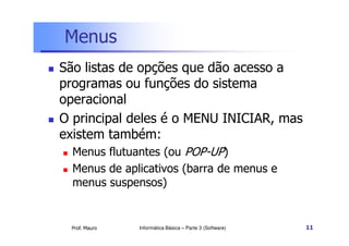 Menus
 São listas de opções que dão acesso a
programas ou funções do sistema
operacional
 O principal deles é o MENU INICIAR, mas
Prof. Mauro
 O principal deles é o MENU INICIAR, mas
existem também:
 Menus flutuantes (ou POP-UP)
 Menus de aplicativos (barra de menus e
menus suspensos)
Informática Básica – Parte 3 (Software) 11
 