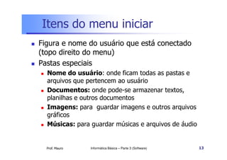 Itens do menu iniciar
 Figura e nome do usuário que está conectado
(topo direito do menu)
 Pastas especiais
 Nome do usuário: onde ficam todas as pastas e
arquivos que pertencem ao usuário
Prof. Mauro
arquivos que pertencem ao usuário
 Documentos: onde pode-se armazenar textos,
planilhas e outros documentos
 Imagens: para guardar imagens e outros arquivos
gráficos
 Músicas: para guardar músicas e arquivos de áudio
Informática Básica – Parte 3 (Software) 13
 