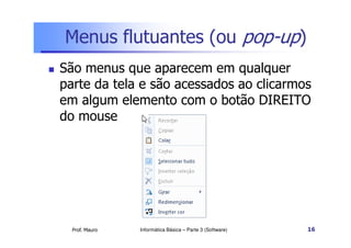 Menus flutuantes (ou pop-up)
 São menus que aparecem em qualquer
parte da tela e são acessados ao clicarmos
em algum elemento com o botão DIREITO
do mouse
Prof. Mauro Informática Básica – Parte 3 (Software) 16
 