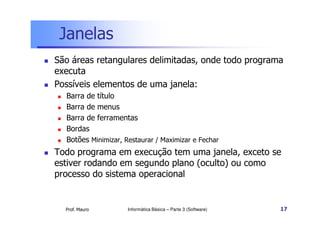 Janelas
 São áreas retangulares delimitadas, onde todo programa
executa
 Possíveis elementos de uma janela:
 Barra de título
 Barra de menus
Barra de ferramentas
Prof. Mauro
 Barra de ferramentas
 Bordas
 Botões Minimizar, Restaurar / Maximizar e Fechar
 Todo programa em execução tem uma janela, exceto se
estiver rodando em segundo plano (oculto) ou como
processo do sistema operacional
Informática Básica – Parte 3 (Software) 17
 