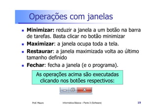 Operações com janelas
 Minimizar: reduzir a janela a um botão na barra
de tarefas. Basta clicar no botão minimizar
 Maximizar: a janela ocupa toda a tela.
 Restaurar: a janela maximizada volta ao último
tamanho definido
Prof. Mauro
tamanho definido
 Fechar: fecha a janela (e o programa).
Informática Básica – Parte 3 (Software) 19
As operações acima são executadas
clicando nos botões respectivos:
 