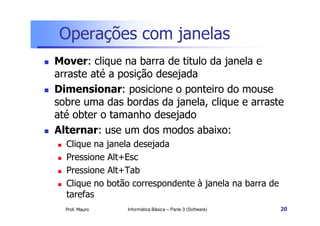 Operações com janelas
 Mover: clique na barra de titulo da janela e
arraste até a posição desejada
 Dimensionar: posicione o ponteiro do mouse
sobre uma das bordas da janela, clique e arraste
até obter o tamanho desejado
Prof. Mauro
até obter o tamanho desejado
 Alternar: use um dos modos abaixo:
 Clique na janela desejada
 Pressione Alt+Esc
 Pressione Alt+Tab
 Clique no botão correspondente à janela na barra de
tarefas
Informática Básica – Parte 3 (Software) 20
 
