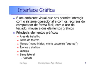 Interface Gráfica
 É um ambiente visual que nos permite interagir
com o sistema operacional e com os recursos do
computador de forma fácil, com o uso do
teclado, mouse e dos elementos gráficos
 Principais elementos gráficos:
Prof. Mauro Informática Básica – Parte 3 (Software) 3
 Principais elementos gráficos:
 Área de trabalho
 Barra de tarefas
 Menus (menu iniciar, menu suspenso “pop-up”)
 Ícones e atalhos
 Janelas
 Barra lateral
 GadGets
 