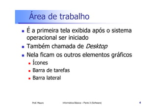 Área de trabalho
 É a primeira tela exibida após o sistema
operacional ser iniciado
 Também chamada de Desktop
 Nela ficam os outros elementos gráficos
Prof. Mauro
 Nela ficam os outros elementos gráficos
 Ícones
 Barra de tarefas
 Barra lateral
Informática Básica – Parte 3 (Software) 4
 