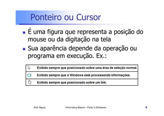 Ponteiro ou Cursor
 É uma figura que representa a posição do
mouse ou da digitação na tela
 Sua aparência depende da operação ou
programa em execução. Ex.:
Prof. Mauro
programa em execução. Ex.:
Informática Básica – Parte 3 (Software) 6
 