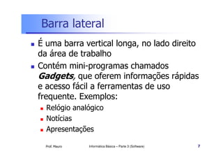 Barra lateral
 É uma barra vertical longa, no lado direito
da área de trabalho
 Contém mini-programas chamados
Gadgets, que oferem informações rápidas
Prof. Mauro
Gadgets, que oferem informações rápidas
e acesso fácil a ferramentas de uso
frequente. Exemplos:
 Relógio analógico
 Notícias
 Apresentações
Informática Básica – Parte 3 (Software) 7
 