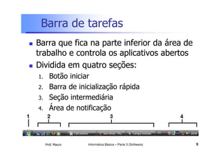 Barra de tarefas
 Barra que fica na parte inferior da área de
trabalho e controla os aplicativos abertos
 Dividida em quatro seções:
1. Botão iniciar
Prof. Mauro
1. Botão iniciar
2. Barra de inicialização rápida
3. Seção intermediária
4. Área de notificação
Informática Básica – Parte 3 (Software) 9
 
