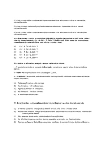 (C) Clicar no meu iniciar- configurações-impressoras-selecionar a impressora- clicar no menu editar,
compartilhamento.
(D) Clicar no menu iniciar-configurações-impressoras-selecionar a impressora - clicar no menu ir ,
compartilhamento.
(E) Clicar no meu iniciar- configurações-impressoras-selecionar a impressora- clicar no menu Arquivo,
compartilhamento.
38 - No Windows Explorer os comandos para seleção de todos os arquivos de uma pasta, cópia e
cola são respectivamente: Ctrl + A, Ctrl + C, Ctrl + V. No Microsoft Word, quais são os comandos,
respectivamente, para selecionar todo o texto, recortar e colar.
(A) Ctrl + A, Ctrl + C, Ctrl + V
(B) Ctrl + A, Ctrl + X, Ctrl + V
(C) Ctrl + T, Ctrl + C, Ctrl + V
(D) Ctrl + Z, Ctrl + Z, Ctrl + V
(E) Ctrl + T, Ctrl + X, Ctrl + V
39 - Analise as afirmativas a seguir e aponte a alternativa correta.
I – A taxa de transmissão da operação de Dowload é normalmente superior a taxa de transmissão de
Upload.
II – O SMTP é um protocolo de envio utilizado pelo Outlook.
III – A INTRANET é uma rede pública internacional de computadores permitindo o seu acesso a qualquer
usuário via provedor.
(A) Todas as afirmativas estão corretas.
(B) As afirmativas I e III estão corretas.
(C) Apenas a afirmativa III está correta.
(D) As afirmativas I e II estão corretas.
(E) A afirmativa II está incorreta.
40 - Considerando a configuração padrão do Internet Explorer aponte a alternativa correta.
(A) O Internet Explorer é uma aplicativo utilizado apenas para enviar e receber email.
(B) Através dele podemos navegar entre os vários sites disponíveis inclusive acessarmos a Intranets sem
autorização de acesso.
(C) Não podemos definir página inicial através do Internet Explorer.
(D) Na URL http://www.msn.com.br o domínio geográfico se encontra nos Estados Unidos.
(E) Pdemos configurar o OutlookExpress para ser o software de correio eletrônico do Internet Explorer.
 