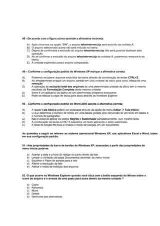 48 - De acordo com a figura acima assinale a afirmativa incorreta:
A) Após clicarmos na opção “SIM”, o arquivo telasinternet.zip será excluído da unidade A.
B) O arquivo selecionado acima não será incluído na lixeira.
C) Depois de confirmada a exclusão do arquivo telasinternet.zip não será possível desfazer esta
operação.
D) Ao se confirmar a exclusão do arquivo telasinternet.zip da unidade A, poderemos restaura-lo da
lixeira.
E) A unidade explorada possui arquivo compactado.
49 – Conforme a configuração padrão do Windows XP marque a afirmativa correta:
A) Podemos recuperar arquivos excluídos da lixeira através da combinação de teclas CTRL+Z.
B) Ao simplesmente arrastar um arquivo contido em uma unidade de disco para outra, efetua-se uma
remoção.
C) A operação de exclusão total dos arquivos de uma determinada unidade de disco tem o mesmo
resultado da Formatação Completa desta mesma unidade.
D) Ícone é um aplicativo de atalho de um determinado programa executável.
E) Pode-se efetuar a cópia de disco para disco através do Windows Explorer.
50 – Conforme a configuração padrão do Word 2000 aponte a alternativa correta:
A) A opção Tela Inteira poderá ser acessada através da opção de menu Editar -> Tela Inteira.
B) O que determina o número de linhas em uma tabela gerada pela conversão de um texto em tabela é
o número de parágrafos.
C) Não é possível aplicar os estilos Negrito e Sublinhado cumulativamente, num mesmo texto.
D) A combinação de teclas CTRL+S seleciona um texto aplicando o estilo sublinhado.
E) A tecla de função F8 inicia e finaliza o modo de seleção em um documento.
As questões a seguir se referem ao sistema operacional Windows XP, aos aplicativos Excel e Word, todos
em sua configuração padrão.
51 - Nas propriedades da barra de tarefas do Windows XP, acessadas a partir das propriedades do
menu Iniciar.pode-se
a) Acertar a data e a hora do relógio no canto direito da tela
b) Limpar o conteúdo da pasta Documentos recentes do menu Iniciar
c) Escolher o Papel de parede para a tela
d) Alterar a resolução da tela
e) Alterar o modo de exibição dos arquivos
52 -O que ocorre no Windows Explorer quando você clica com o botão esquerdo do Mouse sobre o
ícone do arquivo e o arrasta de uma pasta para outra dentro da mesma unidade ?
a) Copia
b) Renomea
c) Move
d) Deleta
e) Nenhuma das alternativas
 