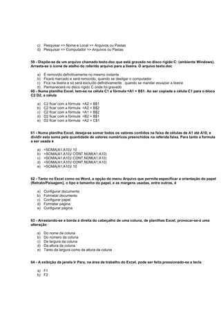 c) Pesquisar => Nome e Local => Arquivos ou Pastas
d) Pesquisar => Computador => Arquivos ou Pastas
59 - Dispõe-se de um arquivo chamado texto.doc que está gravado no disco rígido C: (ambiente Windows).
Arrasta-se o ícone de atalho do referido arquivo para a lixeira. O arquivo texto.doc
a) É removido definitivamente no mesmo instante
b) Ficará marcado e será removido, quando se desligar o computador
c) Fica na lixeira e só será excluído definitivamente , quando se mandar esvaziar a lixeira
d) Permanecerá no disco rígido C onde foi gravado
60 - Numa planilha Excel, tem-se na célula C1 a fórmula =A1 + B$1. Ao ser copiada a célula C1 para o bloco
C2:D2, a célula
a) C2 ficar´com a fórmula =A2 + B$1
b) C2 ficar´com a fórmula =A2 + B$2
c) C2 ficar´com a fórmula =A1 + B$2
d) D2 ficar´com a fórmula =B2 + B$1
e) D2 ficar´com a fórmula =A2 + C$1
61 - Numa planilha Excel, deseja-se somar todos os valores contidos na faixa de células de A1 até A10, e
dividir esta soma pela quantidade de valores numéricos preenchidos na referida faixa. Para tanto a formula
a ser usada é
a) =SOMA(A1:A10)/ 10
b) =SOMA(A1:A10)/ CONT.NÚM(A1:A10)
c) =SOMA(A1:A10)/ CONT.NÚM(A1;A10)
d) =SOMA(A1;A10)/ CONT.NÚM(A1;A10)
e) =SOMA(A1;A10)/ 10
62 - Tanto no Excel como no Word, a opção do menu Arquivo que permite especificar a orientação do papel
(Retrato/Paisagem), o tipo e tamanho do papel, e as margens usadas, entre outros, é
a) Configurar documento
b) Formatar documento
c) Configurar papel
d) Formatar página
e) Configurar página
63 - Arrastando-se a borda à direita do cabeçalho de uma coluna, de planilhas Excel, provocar-se-á uma
alteração
a) Do nome da coluna
b) Do número da coluna
c) Da largura da coluna
d) Da altura da coluna
e) Tanto da largura como da altura da coluna
64 - A exibição da janela Ir Para, na área de trabalho do Excel, pode ser feita pressionado-se a tecla
a) F1
b) F2
 