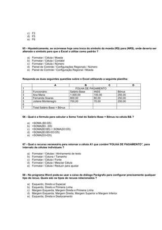 c) F3
d) F5
e) F6
65 - Hipoteticamente, se ocorresse hoje uma troca do símbolo da moeda (R$) para (NR$), onde deveria ser
alterado o símbolo para que o Excel o utilize como padrão ?
a) Formatar / Célula / Moeda
b) Formatar / Célula / Contábil
c) Formatar / Célula / Número
d) Painel de Controle / Configurações Regionais / Número
e) Painel de Controle / Configuração Regional / Moeda
Responda as duas seguintes questões sobre o Excel utilizando a seguinte planilha:
A B C D
1 FOLHA DE PAGAMENTO
2 Funcionário Salário Base INSS Bônus
3 Ana Maria 1.000,00 100,00 250,00
4 Fernanda Soares 800,00 80,00 250,00
5 Juliane Montenegro 700,00 70,00 250,00
6
7 Total Salário Base + Bônus
66 - Qual é a fórmula para calcular a Soma Total do Salário Base + Bônus na célula B& ?
a) =SOMA (B3:D5)
b) =SOMA(B3...D5)
c) =SOMA(B3:B5) + SOMA(D3:D5)
d) =SOMA(B3:B5+D3:D5)
e) =SOMA(D3+D5)
67 - Qual o recurso necessário para retornar a célula A1 que contém”FOLHA DE PAGAMENTO”, para
intervalo de células individuais ?
a) Formatar / Células / Alinhamento de texto
b) Formatar / Coluna / Tamanho
c) Formatar / Célula / Fonte
d) Formatar / Célula / Mesclar Célula
e) Formatar / Célula / Reduzir para ajustar
68 - No programa Word pode-se usar a caixa de diálogo Parágrafo para configurar precisamente qualquer
tipo de recuo. Quais são os tipos de recuos relacionados ?
a) Esquerdo, Direito e Especial
b) Esquerdo, Direito e Primeira Linha
c) Margem Esquerda, Margem Direita e Primeira Linha
d) Margem Esquerda, Margem Direita, Margem Superior e Margem Inferior
e) Esquerda, Direita e Deslocamento
 