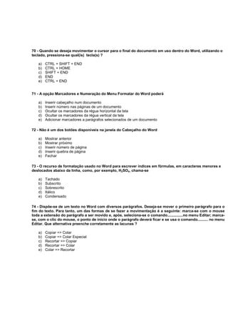 70 - Quando se deseja movimentar o cursor para o final do documento em uso dentro do Word, utilizando o
teclado, pressiona-se qual(is) tecla(s) ?
a) CTRL + SHIFT + END
b) CTRL + HOME
c) SHIFT + END
d) END
e) CTRL + END
71 - A opção Marcadores e Numeração do Menu Formatar do Word poderá
a) Inserir cabeçalho num documento
b) Inserir número nas páginas de um documento
c) Ocultar os marcadores da régua horizontal da tela
d) Ocultar os marcadores da régua vertical da tela
e) Adicionar marcadores a parágrafos selecionados de um documento
72 - Não é um dos botões disponíveis na janela do Cabeçalho do Word
a) Mostrar anterior
b) Mostrar próximo
c) Inserir número de página
d) Inserir quebra de página
e) Fechar
73 - O recurso de formatação usado no Word para escrever índices em fórmulas, em caracteres menores e
deslocados abaixo da linha, como, por exemplo, H2SO4, chama-se
a) Tachado
b) Subscrito
c) Sobrescrito
d) Itálico
e) Condensado
74 - Dispõe-se de um texto no Word com diversos parágrafos. Deseja-se mover o primeiro parágrafo para o
fim do texto. Para tanto, um das formas de se fazer a movimentação é a seguinte: marca-se com o mouse
toda a extensão do parágrafo a ser movido e, após, seleciona-se o comando...............no menu Editar; marca-
se, com o clic do mouse, o ponto de início onde o parágrafo deverá ficar e se usa o comando.......... no menu
Editar. Que alternativa preenche corretamente as lacunas ?
a) Copiar => Colar
b) Copiar => Colar Especial
c) Recortar => Copiar
d) Recortar => Colar
e) Colar => Recortar
 