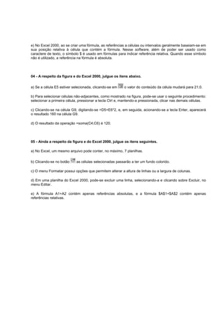 e) No Excel 2000, ao se criar uma fórmula, as referências a células ou intervalos geralmente baseiam-se em
sua posição relativa à célula que contém a fórmula. Nesse software, além de poder ser usado como
caractere de texto, o símbolo $ é usado em fórmulas para indicar referência relativa. Quando esse símbolo
não é utilizado, a referência na fórmula é absoluta.
04 - A respeito da figura e do Excel 2000, julgue os itens abaixo.
a) Se a célula E5 estiver selecionada, clicando-se em o valor do conteúdo da célula mudará para 21,0.
b) Para selecionar células não-adjacentes, como mostrado na figura, pode-se usar o seguinte procedimento:
selecionar a primeira célula, pressionar a tecla Ctrl e, mantendo-a pressionada, clicar nas demais células.
c) Clicando-se na célula G9, digitando-se =D5+E6*2, e, em seguida, acionando-se a tecla Enter, aparecerá
o resultado 160 na célula G9.
d) O resultado da operação =soma(C4;C6) é 120.
05 - Ainda a respeito da figura e do Excel 2000, julgue os itens seguintes.
a) No Excel, um mesmo arquivo pode conter, no máximo, 7 planilhas.
b) Clicando-se no botão as células selecionadas passarão a ter um fundo colorido.
c) O menu Formatar possui opções que permitem alterar a altura de linhas ou a largura de colunas.
d) Em uma planilha do Excel 2000, pode-se excluir uma linha, selecionando-a e clicando sobre Excluir, no
menu Editar.
e) A fórmula A1+A2 contém apenas referências absolutas, e a fórmula $A$1+$A$2 contém apenas
referências relativas.
 