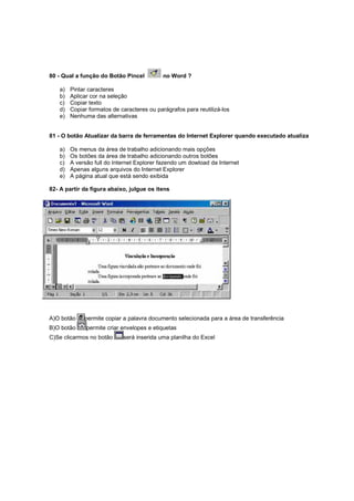 80 - Qual a função do Botão Pincel no Word ?
a) Pintar caracteres
b) Aplicar cor na seleção
c) Copiar texto
d) Copiar formatos de caracteres ou parágrafos para reutilizá-los
e) Nenhuma das alternativas
81 - O botão Atualizar da barra de ferramentas do Internet Explorer quando executado atualiza
a) Os menus da área de trabalho adicionando mais opções
b) Os botões da área de trabalho adicionando outros botões
c) A versão full do Internet Explorer fazendo um dowload da Internet
d) Apenas alguns arquivos do Internet Explorer
e) A página atual que está sendo exibida
82- A partir da figura abaixo, julgue os itens
A)O botão permite copiar a palavra documento selecionada para a área de transferência
B)O botão permite criar envelopes e etiquetas
C)Se clicarmos no botão será inserida uma planilha do Excel
 