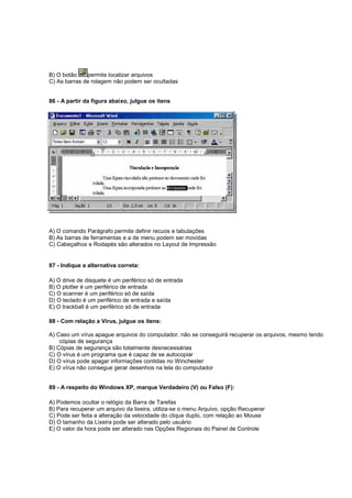 B) O botão permite localizar arquivos
C) As barras de rolagem não podem ser ocultadas
86 - A partir da figura abaixo, julgue os itens
A) O comando Parágrafo permite definir recuos e tabulações
B) As barras de ferramentas e a de menu podem ser movidas
C) Cabeçalhos e Rodapés são alterados no Layout de Impressão
87 - Indique a alternativa correta:
A) O drive de disquete é um periférico só de entrada
B) O plotter é um periférico de entrada
C) O scanner é um periférico só de saída
D) O teclado é um periférico de entrada e saída
E) O trackball é um periférico só de entrada
88 - Com relação a Vírus, julgue os itens:
A) Caso um vírus apague arquivos do computador, não se conseguirá recuperar os arquivos, mesmo tendo
cópias de segurança
B) Cópias de segurança são totalmente desnecessárias
C) O vírus é um programa que é capaz de se autocopiar
D) O vírus pode apagar informações contidas no Winchester
E) O vírus não consegue gerar desenhos na tela do computador
89 - A respeito do Windows XP, marque Verdadeiro (V) ou Falso (F):
A) Podemos ocultar o relógio da Barra de Tarefas
B) Para recuperar um arquivo da lixeira, utiliza-se o menu Arquivo, opção Recuperar
C) Pode ser feita a alteração da velocidade do clique duplo, com relação ao Mouse
D) O tamanho da Lixeira pode ser alterado pelo usuário
E) O valor da hora pode ser alterado nas Opções Regionais do Painel de Controle
 